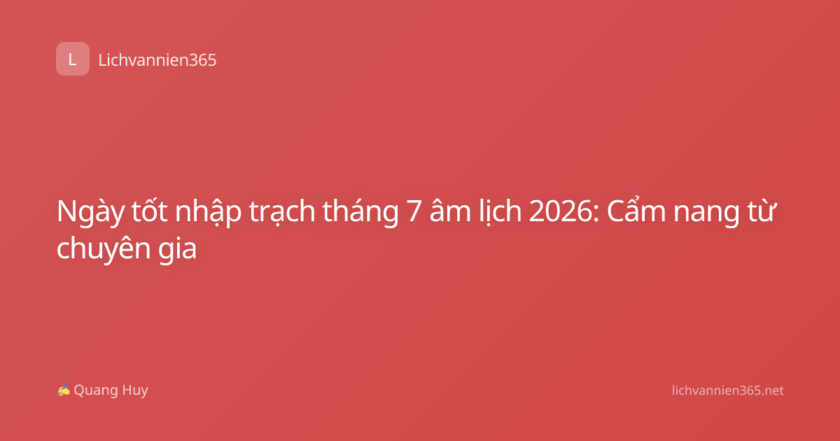 Ngày tốt nhập trạch tháng 7 âm lịch 2026: Cẩm nang từ chuyên gia