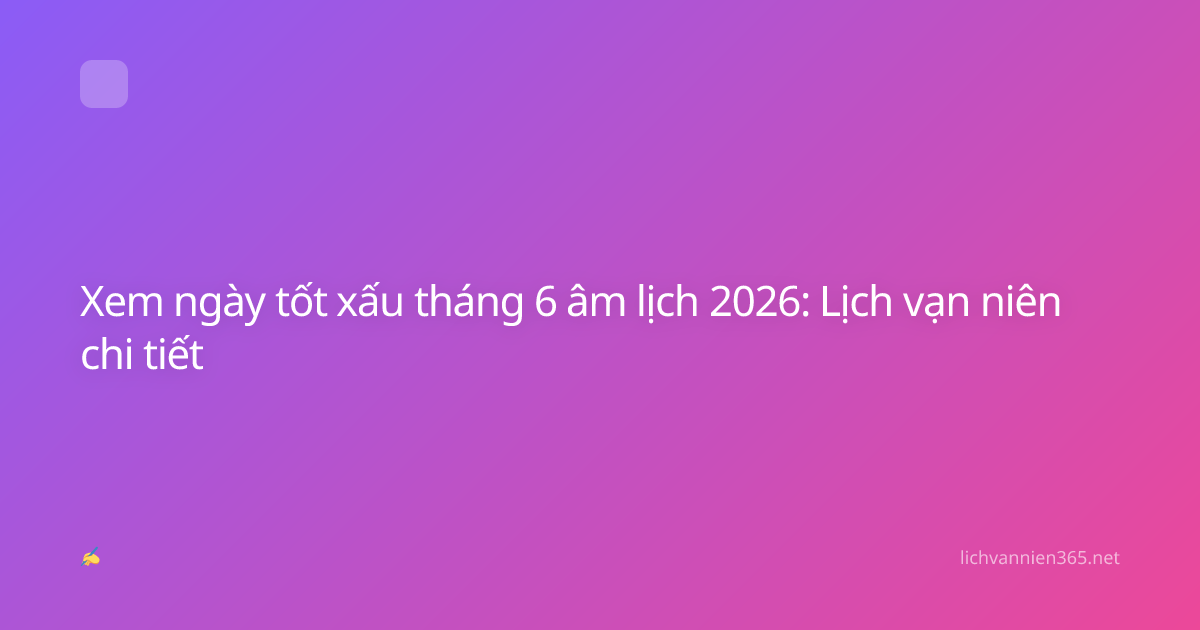 Xem ngày tốt xấu tháng 6 âm lịch 2026: Lịch vạn niên chi tiết